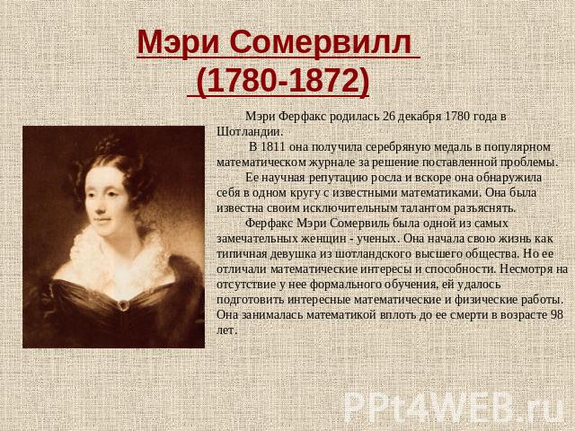 Мэри Сомервилл (1780-1872) Мэри Ферфакс родилась 26 декабря 1780 года в Шотландии. В 1811 она получила серебряную медаль в популярном математическом журнале за решение поставленной проблемы.Ее научная репутацию росла и вскоре она обнаружила себя в о…
