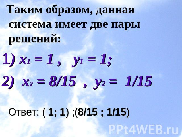 Таким образом, данная система имеет две пары решений:1) x1 = 1 ,   y1 = 1;        2)  х2 = 8/15  ,  y2 =  1/15 Ответ: ( 1; 1) ;(8/15 ; 1/15)