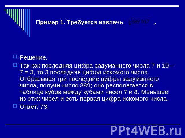 Пример 1. Требуется извлечь . Решение. Так как последняя цифра задуманного числа 7 и 10 – 7 = 3, то 3 последняя цифра искомого числа. Отбрасывая три последние цифры задуманного числа, получи число 389; оно располагается в таблице кубов между кубами …