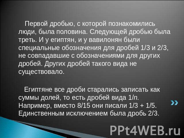 Первой дробью, с которой познакомились люди, была половина. Следующей дробью была треть. И у египтян, и у вавилонян были специальные обозначения для дробей 1/3 и 2/3, не совпадавшие с обозначениями для других дробей. Других дробей такого вида не сущ…