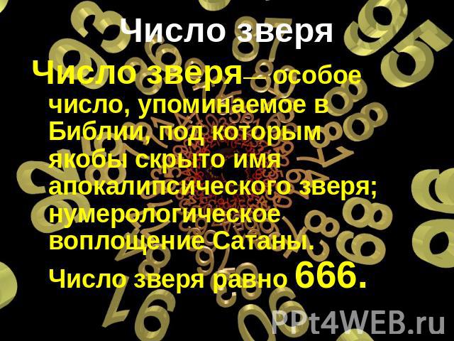 Число зверя— особое число, упоминаемое в Библии, под которым якобы скрыто имя апокалипсического зверя; нумерологическое воплощение Сатаны. Число зверя равно 666.