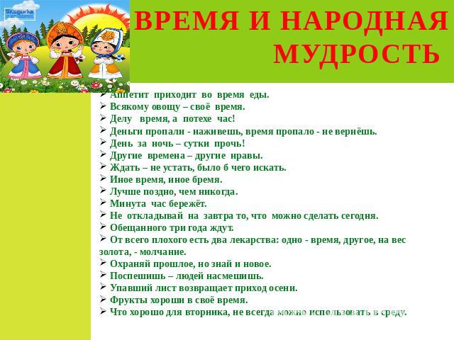 ВРЕМЯ И НАРОДНАЯ МУДРОСТЬ Аппетит приходит во время еды. Всякому овощу – своё время. Делу время, а потехе час! Деньги пропали - наживешь, время пропало - не вернёшь. День за ночь – сутки прочь! Другие времена – другие нравы. Ждать – не устать, было …