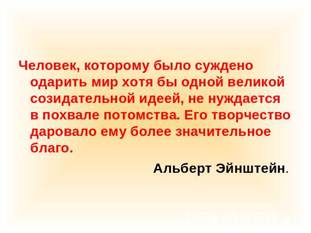 Человек, которому было суждено одарить мир хотя бы одной великой созидательной идеей, не нуждается в похвале потомства. Его творчество даровало ему более значительное благо. Альберт Эйнштейн.