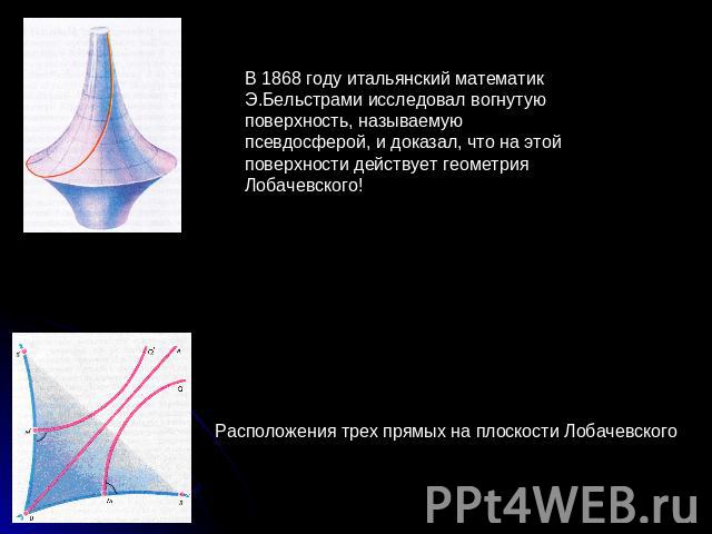 В 1868 году итальянский математик Э.Бельстрами исследовал вогнутую поверхность, называемую псевдосферой, и доказал, что на этой поверхности действует геометрия Лобачевского! Расположения трех прямых на плоскости Лобачевского