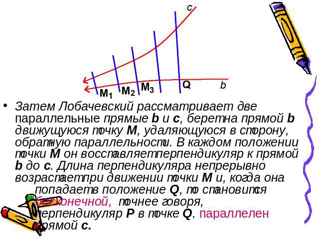 Затем Лобачевский рассматривает две параллельные прямые b и c, берет на прямой b движущуюся точку М, удаляющуюся в сторону, обратную параллельности. В каждом положении точки М он восставляет перпендикуляр к прямой b до c. Длина перпендикуляра непрер…