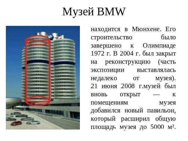 Музей BMW находится в Мюнхене. Его строительство было завершено к Олимпиаде 1972 г. В 2004 г. был закрыт на реконструкцию (часть экспозиции выставлялась недалеко от музея).21 июня 2008 г.музей был вновь открыт — к помещениям музея добавился новый па…