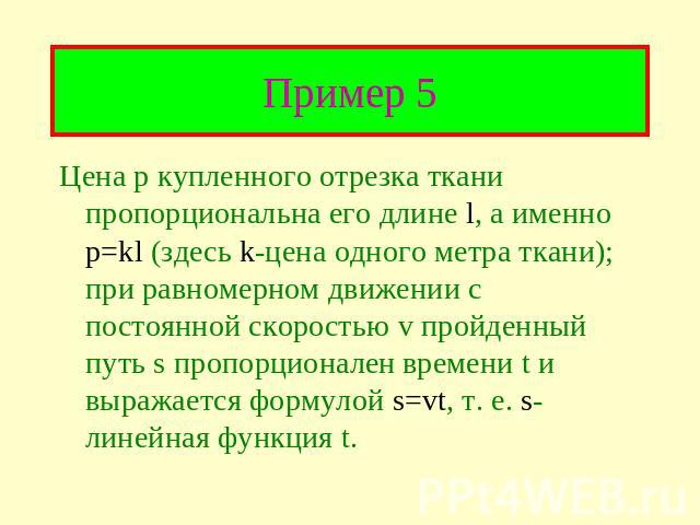 Цена р купленного отрезка ткани пропорциональна его длине l, а именно p=kl (здесь k-цена одного метра ткани); при равномерном движении с постоянной скоростью v пройденный путь s пропорционален времени t и выражается формулой s=vt, т. е. s-линейная ф…