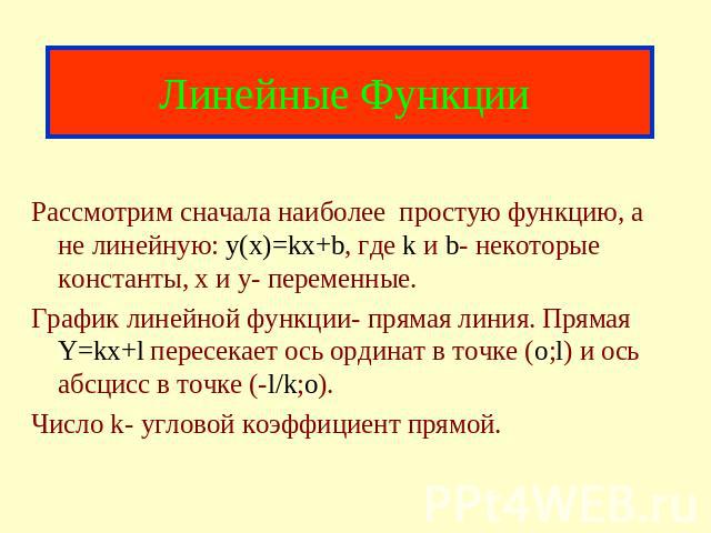 Линейные Функции Рассмотрим сначала наиболее простую функцию, а не линейную: y(x)=kx+b, где k и b- некоторые константы, x и y- переменные. График линейной функции- прямая линия. Прямая Y=kx+l пересекает ось ординат в точке (o;l) и ось абсцисс в точк…