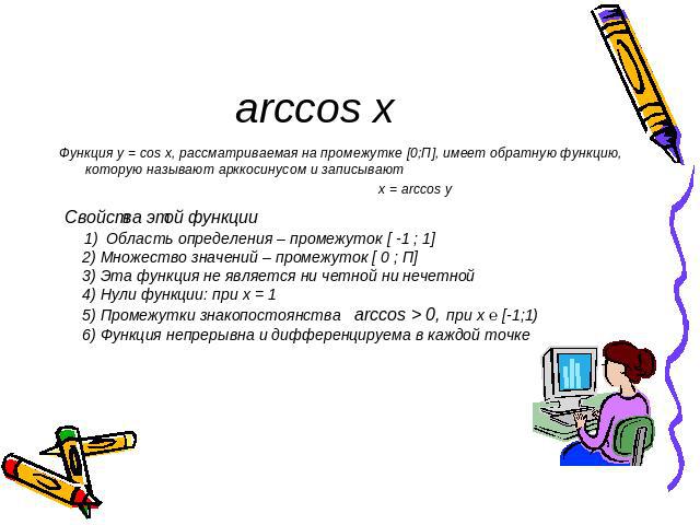arccos x Функция у = cos x, рассматриваемая на промежутке [0;П], имеет обратную функцию, которую называют арккосинусом и записывают x = arccos y Свойства этой функции 1) Область определения – промежуток [ -1 ; 1] 2) Множество значений – промежуток […