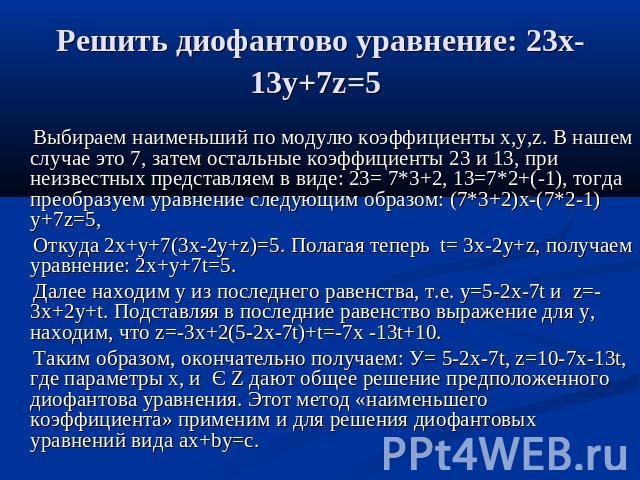 Решить диофантово уравнение: 23х-13у+7z=5 Выбираем наименьший по модулю коэффициенты x,y,z. В нашем случае это 7, затем остальные коэффициенты 23 и 13, при неизвестных представляем в виде: 23= 7*3+2, 13=7*2+(-1), тогда преобразуем уравнение следующи…