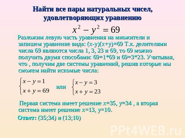 Найти все пары натуральных чисел, удовлетворяющих уравнению Разложим левую часть уравнения на множители и запишем уравнение вида: (х-у)(х+у)=69 Т.к. делителями числа 69 являются числа 1, 3, 23 и 69, то 69 можно получить двумя способами: 69=1*69 и 69…
