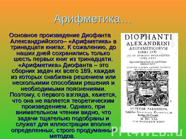 Арифметика… Основное произведение Диофанта Александрийского– «Арифметика» в тринадцати книгах. К сожалению, до наших дней сохранились только шесть первых книг из тринадцати. «Арифметика» Диофанта – это сборник задач их всего 189, каждая из которых с…
