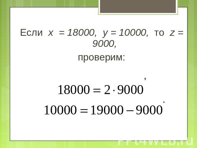 Если х = 18000, у = 10000, то z = 9000,проверим: