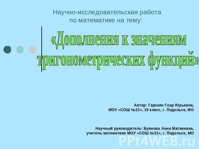 Научно-исследовательская работапо математике на тему: «Дополнения к значениям тригонометрических функций» Автор: Гарсаян Гоар Юрьевна,МОУ «СОШ №21», 10 класс, г. Подольск, МО   Научный руководитель: Буянова Анна Матвеевна,учитель математики МОУ «СОШ…