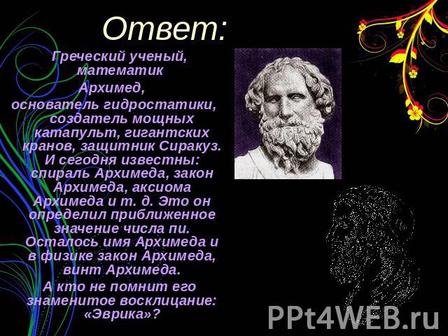 Греческий ученый, математик Архимед, основатель гидростатики, создатель мощных катапульт, гигантских кранов, защитник Сиракуз. И сегодня известны: спираль Архимеда, закон Архимеда, аксиома Архимеда и т. д. Это он определил приближенное значение числ…
