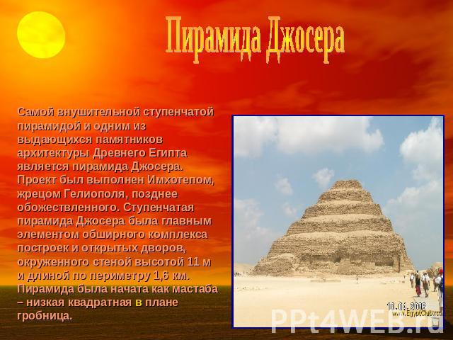 Пирамида Джосера Самой внушительной ступенчатой пирамидой и одним из выдающихся памятников архитектуры Древнего Египта является пирамида Джосера. Проект был выполнен Имхотепом, жрецом Гелиополя, позднее обожествленного. Ступенчатая пирамида Джосера …