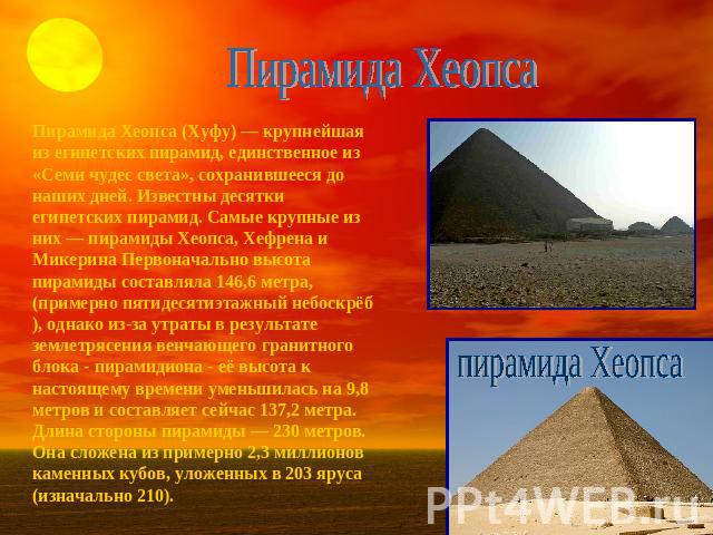 Пирамида Хеопса Пирамида Хеопса (Хуфу) — крупнейшая из египетских пирамид, единственное из «Семи чудес света», сохранившееся до наших дней. Известны десятки египетских пирамид. Самые крупные из них — пирамиды Хеопса, Хефрена и Микерина Первоначально…
