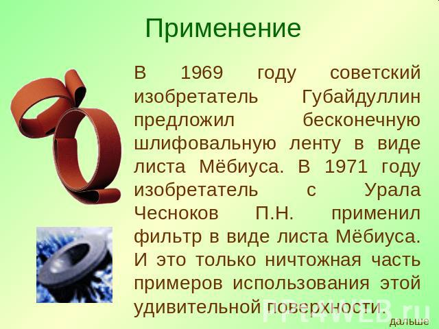 В 1969 году советский изобретатель Губайдуллин предложил бесконечную шлифовальную ленту в виде листа Мёбиуса. В 1971 году изобретатель с Урала Чесноков П.Н. применил фильтр в виде листа Мёбиуса. И это только ничтожная часть примеров использования эт…