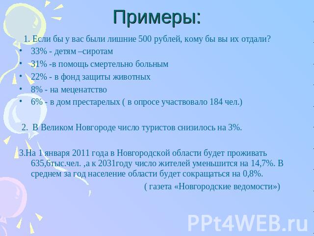 Примеры: 1. Если бы у вас были лишние 500 рублей, кому бы вы их отдали?33% - детям –сиротам31% -в помощь смертельно больным22% - в фонд защиты животных8% - на меценатство6% - в дом престарелых ( в опросе участвовало 184 чел.) 2. В Великом Новгороде …