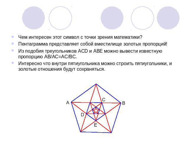 Чем интересен этот символ с точки зрения математики?Пентаграмма представляет собой вместилище золотых пропорций!Из подобия треугольников ACD и ABE можно вывести известную пропорцию AB/AC=AC/BC.Интересно что внутри пятиугольника можно строить пятиуго…