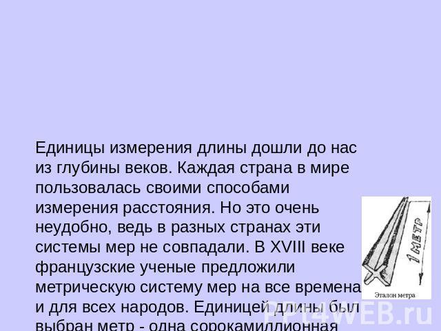 Единицы измерения длины дошли до нас из глубины веков. Каждая страна в мире пользовалась своими способами измерения расстояния. Но это очень неудобно, ведь в разных странах эти системы мер не совпадали. В XVIII веке французские ученые предложили мет…