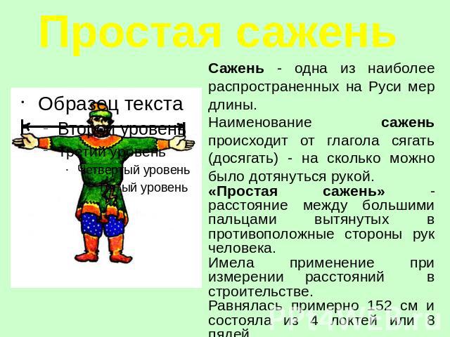 Простая сажень Сажень - одна из наиболее распространенных на Руси мер длины.Наименование сажень происходит от глагола сягать (досягать) - на сколько можно было дотянуться рукой.«Простая сажень» - расстояние между большими пальцами вытянутых в против…