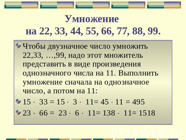 Умножение на 22, 33, 44, 55, 66, 77, 88, 99. Чтобы двузначное число умножить 22,33, …,99, надо этот множитель представить в виде произведения однозначного числа на 11. Выполнить умножение сначала на однозначное число, а потом на 11:15 33 = 15 3 11= …