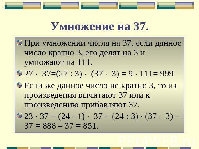 Умножение на 37. При умножении числа на 37, если данное число кратно 3, его делят на 3 и умножают на 111.27 37=(27 : 3) (37 3) = 9 111= 999Если же данное число не кратно 3, то из произведения вычитают 37 или к произведению прибавляют 37.23 37 = (24 …