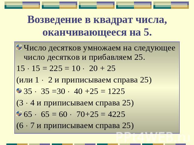 Возведение в квадрат числа, оканчивающееся на 5. Число десятков умножаем на следующее число десятков и прибавляем 25.15 15 = 225 = 10 20 + 25 (или 1 2 и приписываем справа 25)35 35 =30 40 +25 = 1225(3 4 и приписываем справа 25)65 65 = 60 70+25 = 422…