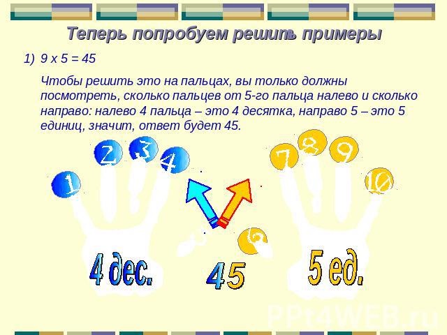 Теперь попробуем решить примеры 9 х 5 = 45 Чтобы решить это на пальцах, вы только должны посмотреть, сколько пальцев от 5-го пальца налево и сколько направо: налево 4 пальца – это 4 десятка, направо 5 – это 5 единиц, значит, ответ будет 45.