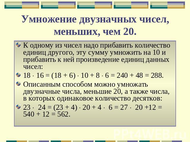 Умножение двузначных чисел, меньших, чем 20. К одному из чисел надо прибавить количество единиц другого, эту сумму умножить на 10 и прибавить к ней произведение единиц данных чисел: 18 16 = (18 + 6) 10 + 8 6 = 240 + 48 = 288.  Описанным способом мож…