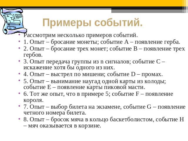 Примеры событий. Рассмотрим несколько примеров событий.1. Опыт – бросание монеты; событие A – появление герба. 2. Опыт – бросание трех монет; событие B – появление трех гербов. 3. Опыт передача группы из n сигналов; событие C – искажение хотя бы одн…