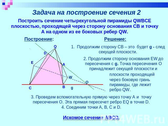 Задача на построение сечения 2 Построить сечение четырехугольной пирамиды QWBCE плоскостью, проходящей через сторону основания CB и точку А на одном из ее боковых ребер QW. Решение: 1. Продолжим сторону CB – это будет g - след секущей плоскости. 2. …