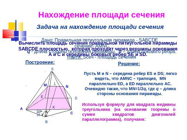 Нахождение площади сечения Задача на нахождение площади сечения Дано: Правильная пятиугольная пирамида - SABCDE , сечение- AMNC, q - длина стороны основания пирамиды, b – длина бокового ребра.Найти: Sсеч - площадь сечения Пусть M и N – середина ребе…