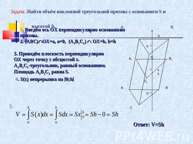 Задача .Найти объём наклонной треугольной призмы с основанием S и высотой h. 1. Введём ось ОХ перпендикулярно основаниям призмы.2. (АВС)OX=a, a=0, (A1B1C1) OX=b, b=h 3. Проведём плоскость перпендикулярно ОХ через точку с абсциссой х.А2В2С2-треугольн…