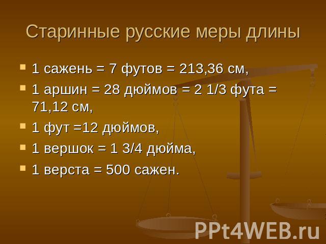 Старинные русские меры длины 1 сажень = 7 футов = 213,36 см,1 аршин = 28 дюймов = 2 1/3 фута = 71,12 см,1 фут =12 дюймов,1 вершок = 1 3/4 дюйма,1 верста = 500 сажен.