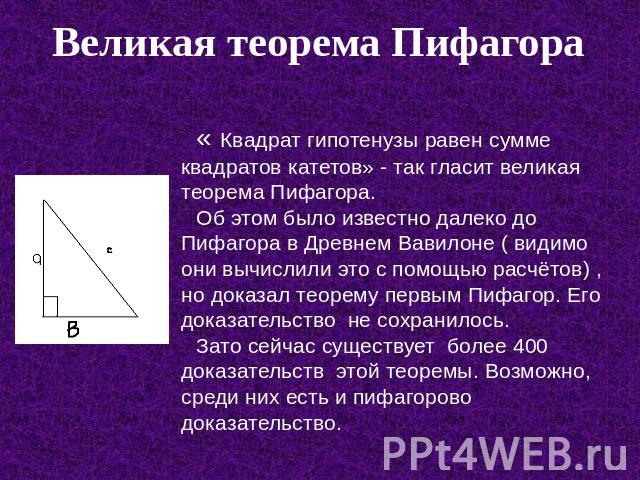 Великая теорема Пифагора « Квадрат гипотенузы равен сумме квадратов катетов» - так гласит великая теорема Пифагора. Об этом было известно далеко до Пифагора в Древнем Вавилоне ( видимо они вычислили это с помощью расчётов) , но доказал теорему первы…