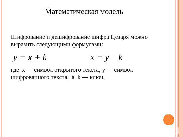 Математическая модель Шифрование и дешифрование шифра Цезаря можно выразить следующими формулами: y = x + k x = y – k где x — символ открытого текста, y — символ шифрованного текста, а k — ключ.