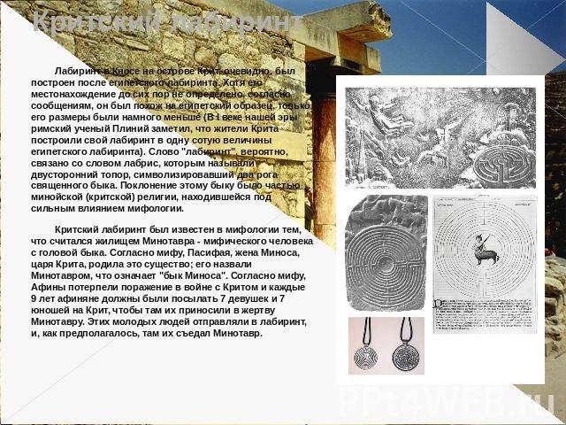 Критский лабиринт Лабиринт в Кносе на острове Крит, очевидно, был построен после египетского лабиринта. Хотя его местонахождение до сих пор не определено, согласно сообщениям, он был похож на египетский образец, только его размеры были намного меньш…