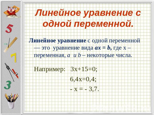 Линейное уравнение с одной переменной. Линейное уравнение с одной переменной — это уравнение вида ax = b, где х – переменная, a и b – некоторые числа.Например: 3х+15=0; 6,4х=0,4; - х = - 3,7.