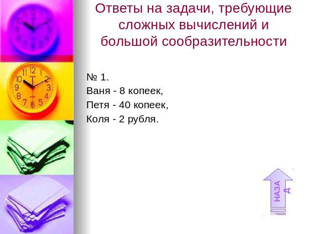 Ответы на задачи, требующие сложных вычислений и большой сообразительности № 1.Ваня - 8 копеек, Петя - 40 копеек, Коля - 2 рубля.