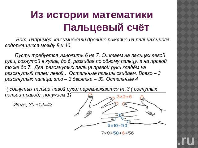 Из истории математики Пальцевый счёт Вот, например, как умножали древние римляне на пальцах числа, содержащиеся между 5 и 10. Пусть требуется умножить 6 на 7. Считаем на пальцах левой руки, согнутой в кулак, до 6, разгибая по одному пальцу, а на пра…