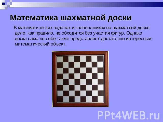 Математика шахматной доски В математических задачах и головоломках на шахматной доске дело, как правило, не обходится без участия фигур. Однако доска сама по себе также представляет достаточно интересный математический объект.