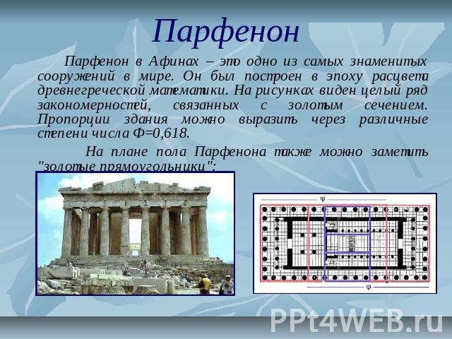 Парфенон Парфенон в Афинах – это одно из самых знаменитых сооружений в мире. Он был построен в эпоху расцвета древнегреческой математики. На рисунках виден целый ряд закономерностей, связанных с золотым сечением. Пропорции здания можно выразить чере…