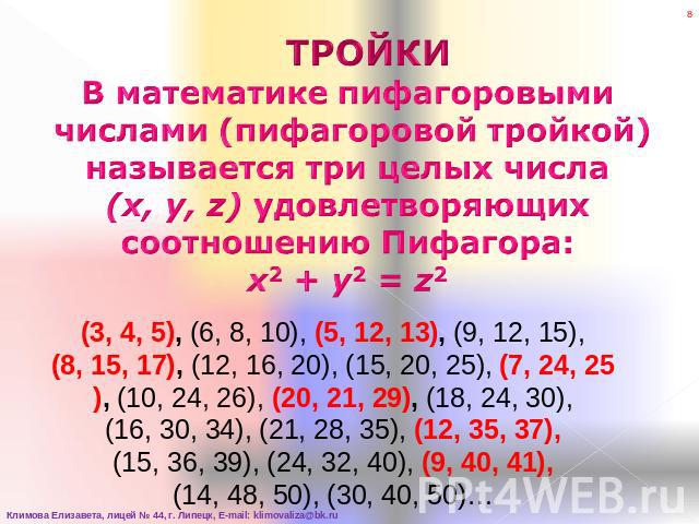 ТРОЙКИВ математике пифагоровыми числами (пифагоровой тройкой) называется три целых числа (x, y, z) удовлетворяющих соотношению Пифагора:x2 + y2 = z2 (3, 4, 5), (6, 8, 10), (5, 12, 13), (9, 12, 15), (8, 15, 17), (12, 16, 20), (15, 20, 25), (7, 24, 25…