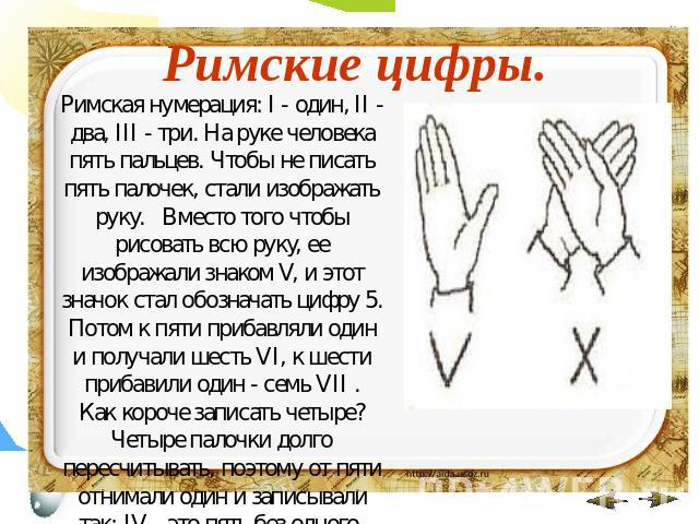 Римские цифры. Римская нумерация: I - один, II - два, III - три. На руке человека пять пальцев. Чтобы не писать пять палочек, стали изображать руку. Вместо того чтобы рисовать всю руку, ее изображали знаком V, и этот значок стал обозначать цифру 5. …