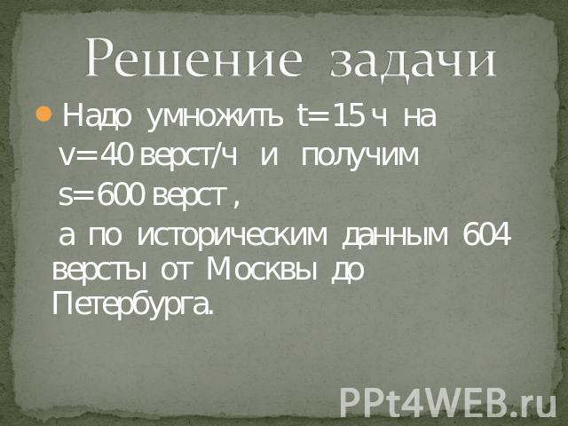 Решение задачи Надо умножить t= 15 ч на v= 40 верст/ч и получим s= 600 верст , а по историческим данным 604 версты от Москвы до Петербурга.
