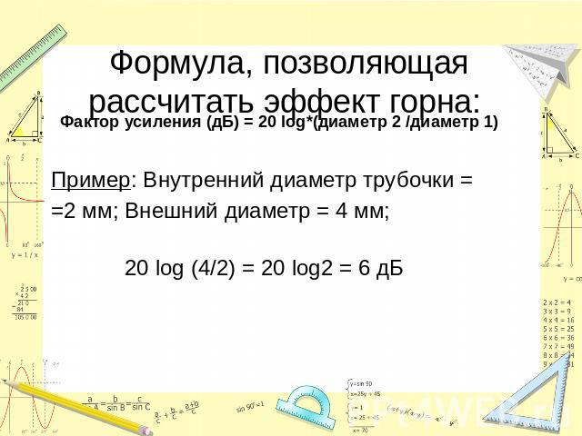Формула, позволяющая рассчитать эффект горна: Фактор усиления (дБ) = 20 log*(диаметр 2 /диаметр 1)Пример: Внутренний диаметр трубочки = =2 мм; Внешний диаметр = 4 мм; 20 log (4/2) = 20 log2 = 6 дБ