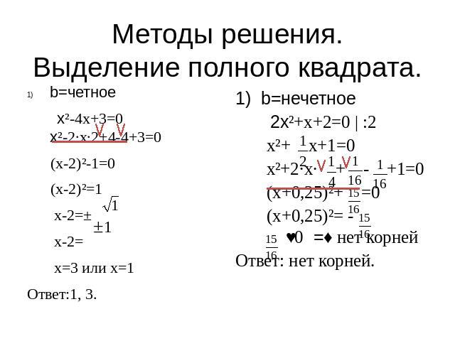 Методы решения.Выделение полного квадрата. b=четное x²-4x+3=0x²-2·x·2+4-4+3=0 (x-2)²-1=0 (x-2)²=1 x-2=± x-2= x=3 или x=1Ответ:1, 3. b=нечетное 2x²+x+2=0 | :2 x²+ x+1=0 x²+2·x· + - +1=0 (x+0,25)²+ =0 (x+0,25)²= - ˂0 =˃ нет корнейОтвет: нет корней.