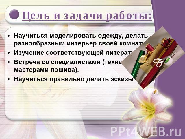 Цель и задачи работы: Научиться моделировать одежду, делать разнообразным интерьер своей комнаты.Изучение соответствующей литературы;Встреча со специалистами (технологами, мастерами пошива).Научиться правильно делать эскизы